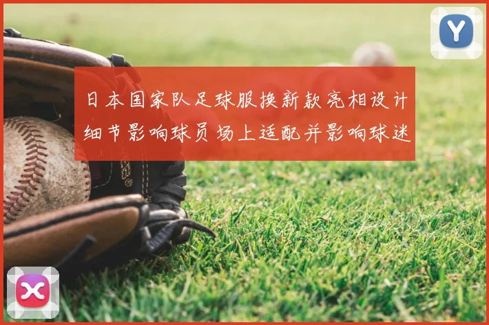 日本国家队足球服换新款亮相设计细节影响球员场上适配并影响球迷购买