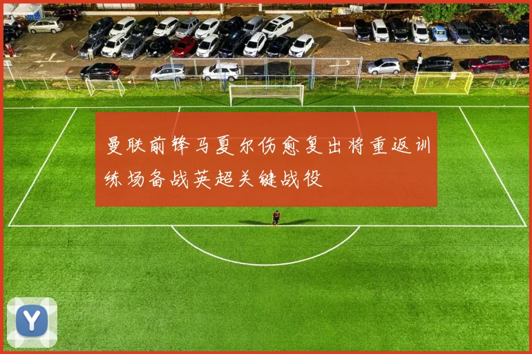 曼联前锋马夏尔伤愈复出将重返训练场备战英超关键战役