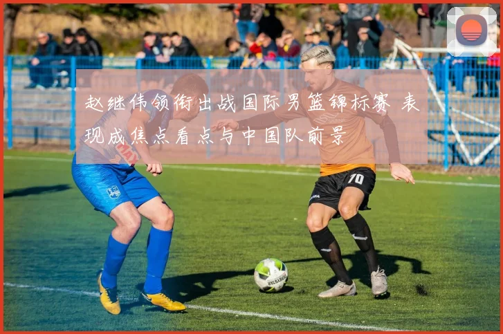 赵继伟领衔出战国际男篮锦标赛 表现成焦点看点与中国队前景