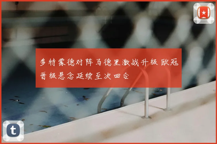 多特蒙德对阵马德里激战升级 欧冠晋级悬念延续至次回合