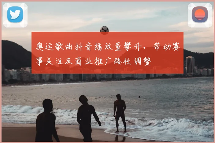 奥运歌曲抖音播放量攀升，带动赛事关注及商业推广路径调整