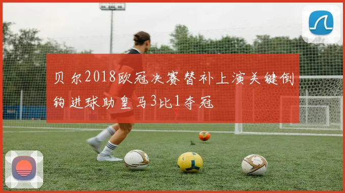 贝尔2018欧冠决赛替补上演关键倒钩进球助皇马3比1夺冠