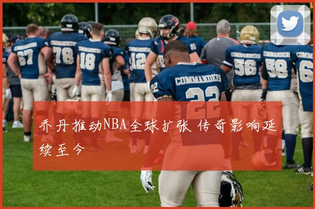 乔丹推动NBA全球扩张 传奇影响延续至今