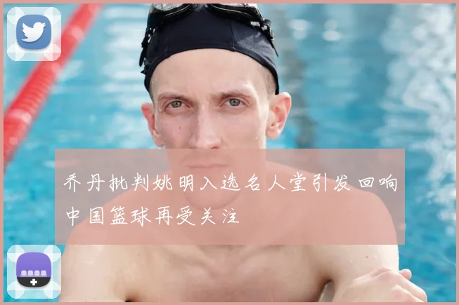 乔丹批判姚明入选名人堂引发回响中国篮球再受关注