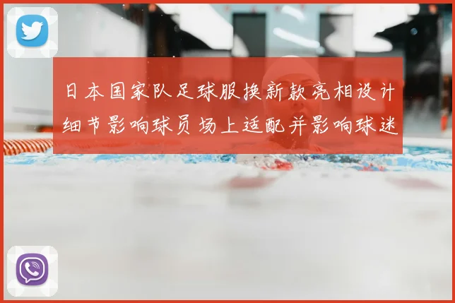 日本国家队足球服换新款亮相设计细节影响球员场上适配并影响球迷购买