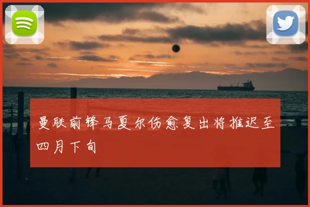 曼联前锋马夏尔伤愈复出将推迟至四月下旬