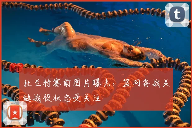 杜兰特赛前图片曝光,篮网备战关键战役状态受关注