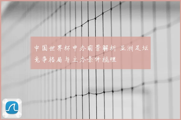 中国世界杯申办前景解析 亚洲足坛竞争格局与主办条件梳理