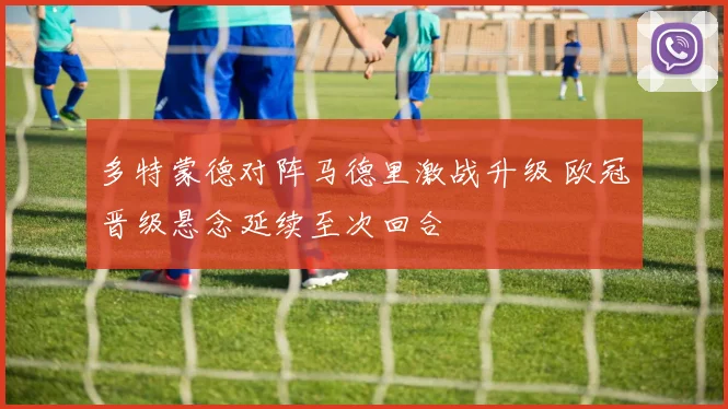 多特蒙德对阵马德里激战升级 欧冠晋级悬念延续至次回合