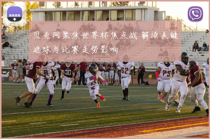 贝壳网聚焦世界杯焦点战 解读关键进球与比赛走势影响
