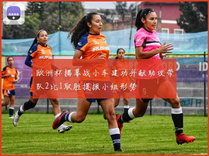 欧洲杯揭幕战小车建功并献助攻带队2比1取胜提振小组形势