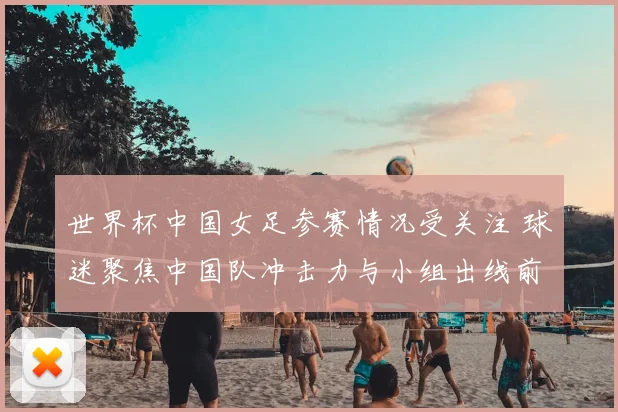 世界杯中国女足参赛情况受关注 球迷聚焦中国队冲击力与小组出线前景