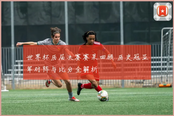 世界杯历届决赛赛果回顾 历史冠亚军对阵与比分全解析