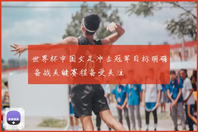 世界杯中国女足冲击冠军目标明确 备战关键赛程备受关注
