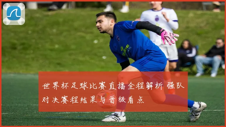 世界杯足球比赛直播全程解析 强队对决赛程结果与晋级看点