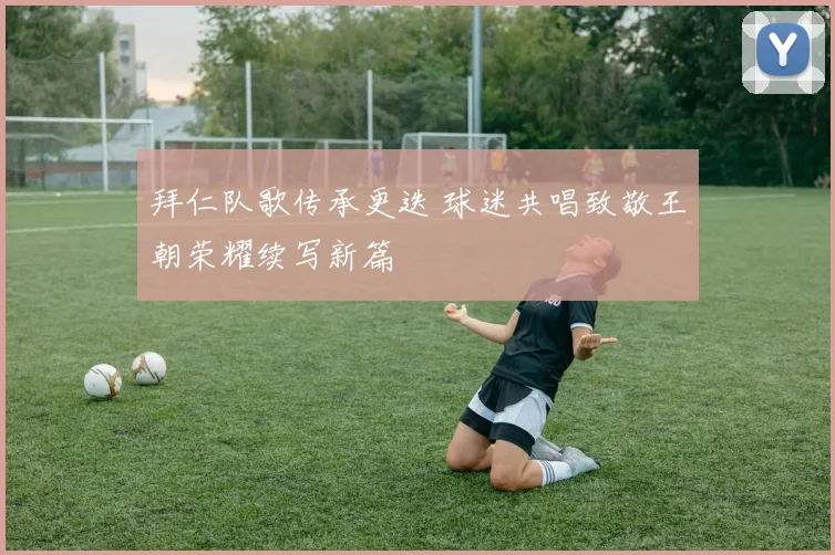 拜仁队歌传承更迭 球迷共唱致敬王朝荣耀续写新篇
