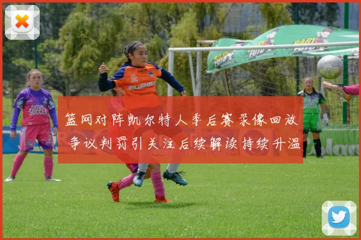 篮网对阵凯尔特人季后赛录像回放 争议判罚引关注后续解读持续升温