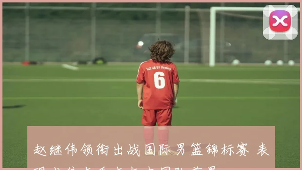 赵继伟领衔出战国际男篮锦标赛 表现成焦点看点与中国队前景