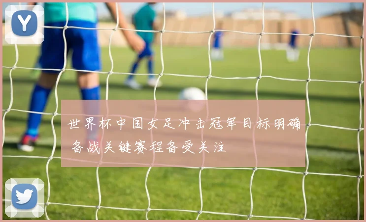 世界杯中国女足冲击冠军目标明确 备战关键赛程备受关注