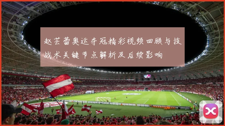 赵芸蕾奥运夺冠精彩视频回顾与技战术关键节点解析及后续影响