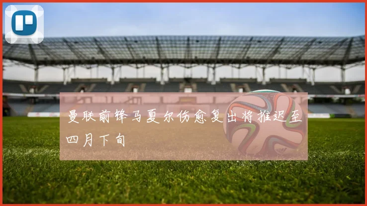 曼联前锋马夏尔伤愈复出将推迟至四月下旬