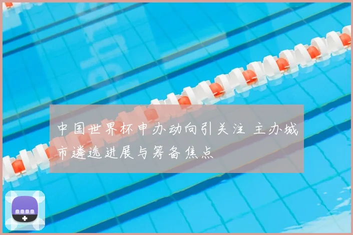 中国世界杯申办动向引关注 主办城市遴选进展与筹备焦点