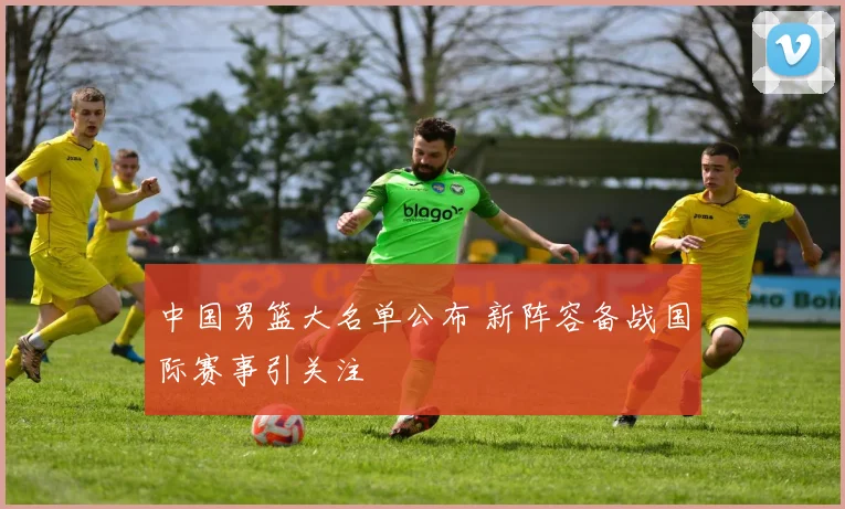 中国男篮大名单公布 新阵容备战国际赛事引关注