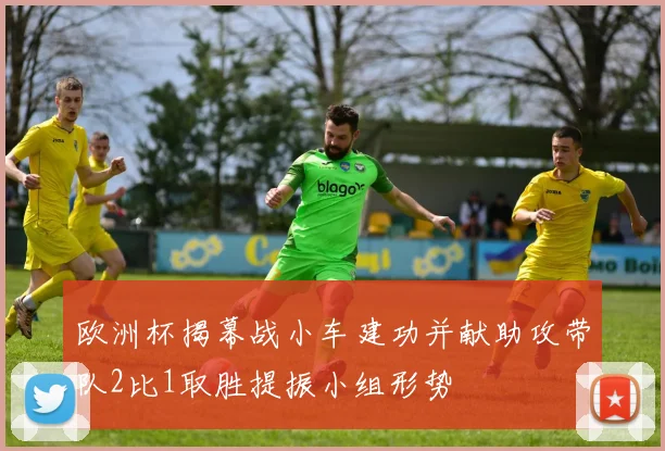 欧洲杯揭幕战小车建功并献助攻带队2比1取胜提振小组形势