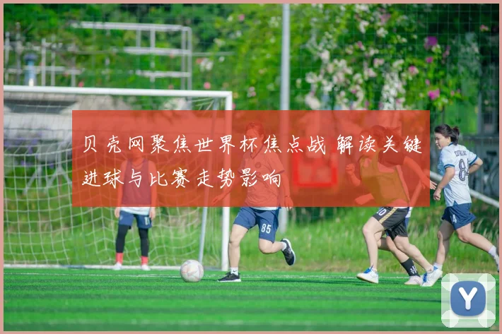 贝壳网聚焦世界杯焦点战 解读关键进球与比赛走势影响