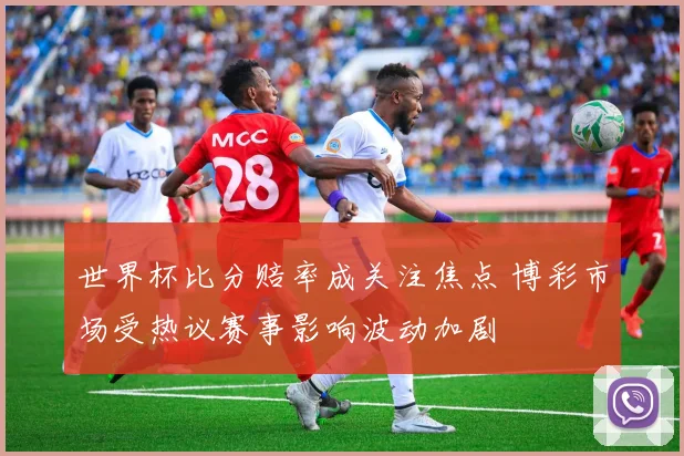 世界杯比分赔率成关注焦点 博彩市场受热议赛事影响波动加剧