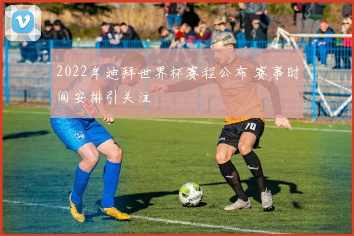 2022年迪拜世界杯赛程公布 赛事时间安排引关注