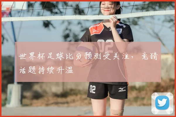 世界杯足球比分预测受关注，竞猜话题持续升温