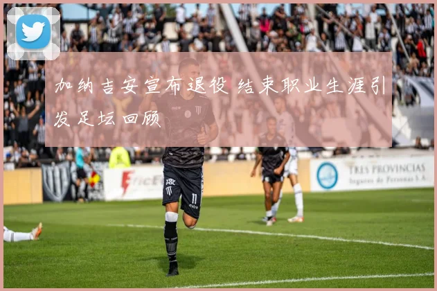 加纳吉安宣布退役 结束职业生涯引发足坛回顾