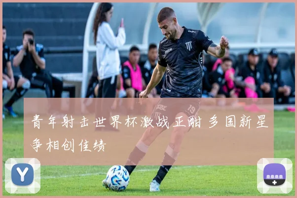 青年射击世界杯激战正酣 多国新星争相创佳绩